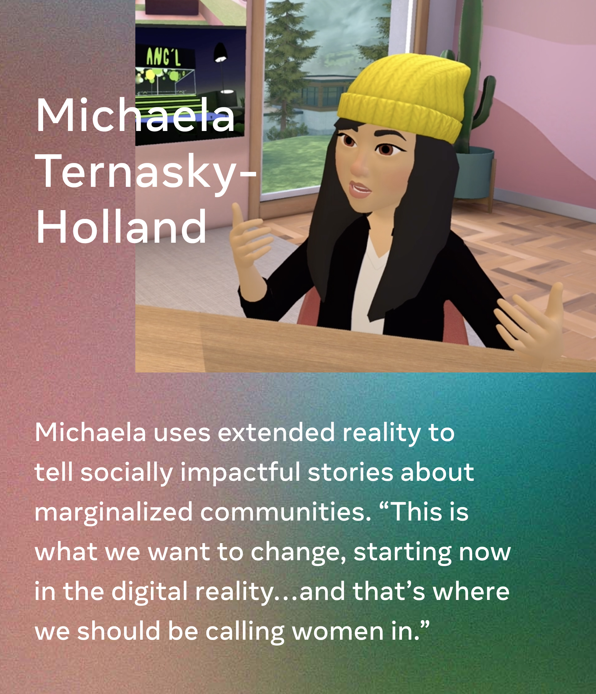 Michaela Ternasky-Holland. Michaela uses extended reality to tell socially impactful stories about marginalized communities. “This is what we want to change, starting now in the digital reality…and that’s where we should be calling women in.”